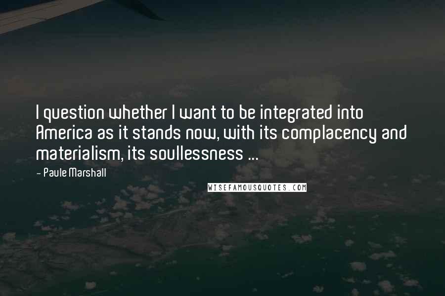 Paule Marshall Quotes: I question whether I want to be integrated into America as it stands now, with its complacency and materialism, its soullessness ...