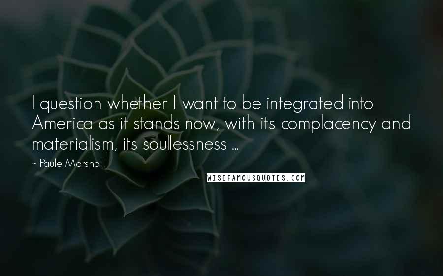 Paule Marshall Quotes: I question whether I want to be integrated into America as it stands now, with its complacency and materialism, its soullessness ...