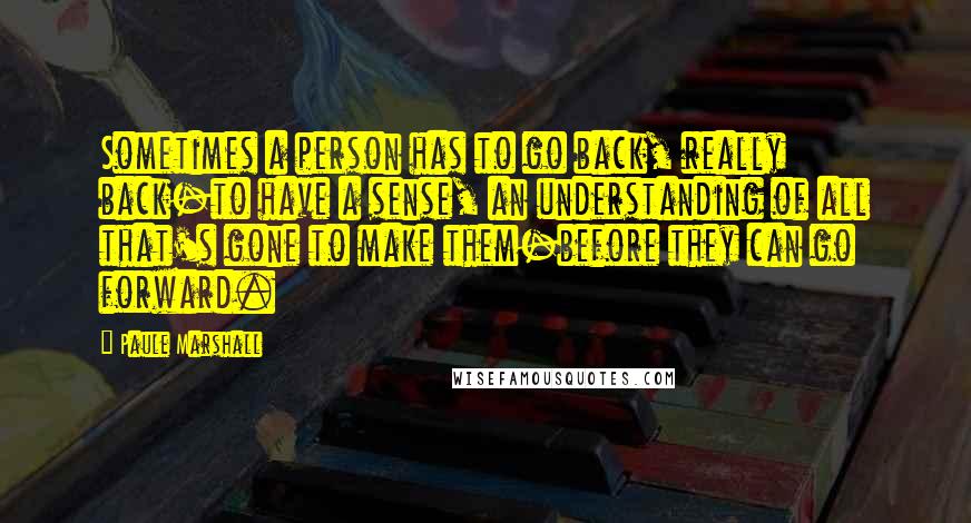 Paule Marshall Quotes: Sometimes a person has to go back, really back-to have a sense, an understanding of all that's gone to make them-before they can go forward.