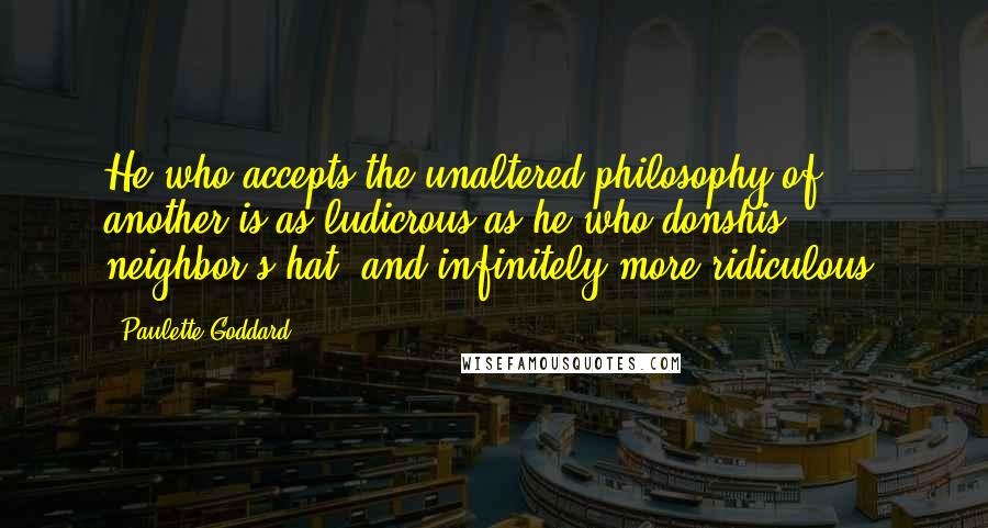 Paulette Goddard Quotes: He who accepts the unaltered philosophy of another is as ludicrous as he who donshis neighbor's hat, and infinitely more ridiculous.