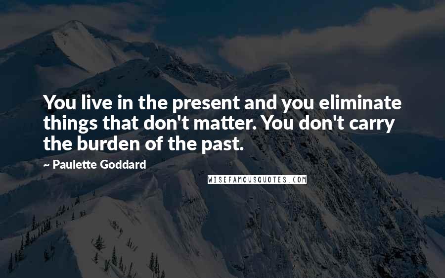 Paulette Goddard Quotes: You live in the present and you eliminate things that don't matter. You don't carry the burden of the past.