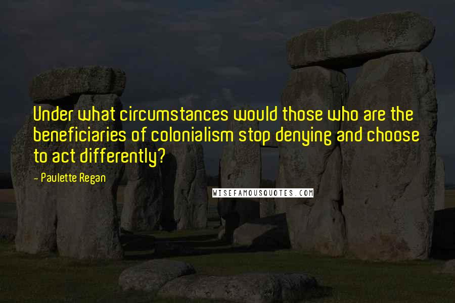 Paulette Regan Quotes: Under what circumstances would those who are the beneficiaries of colonialism stop denying and choose to act differently?