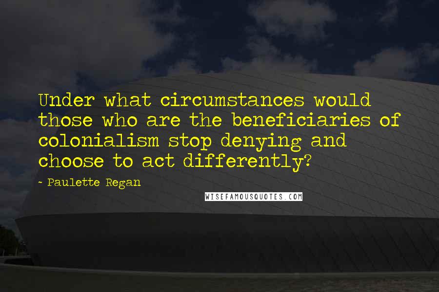 Paulette Regan Quotes: Under what circumstances would those who are the beneficiaries of colonialism stop denying and choose to act differently?