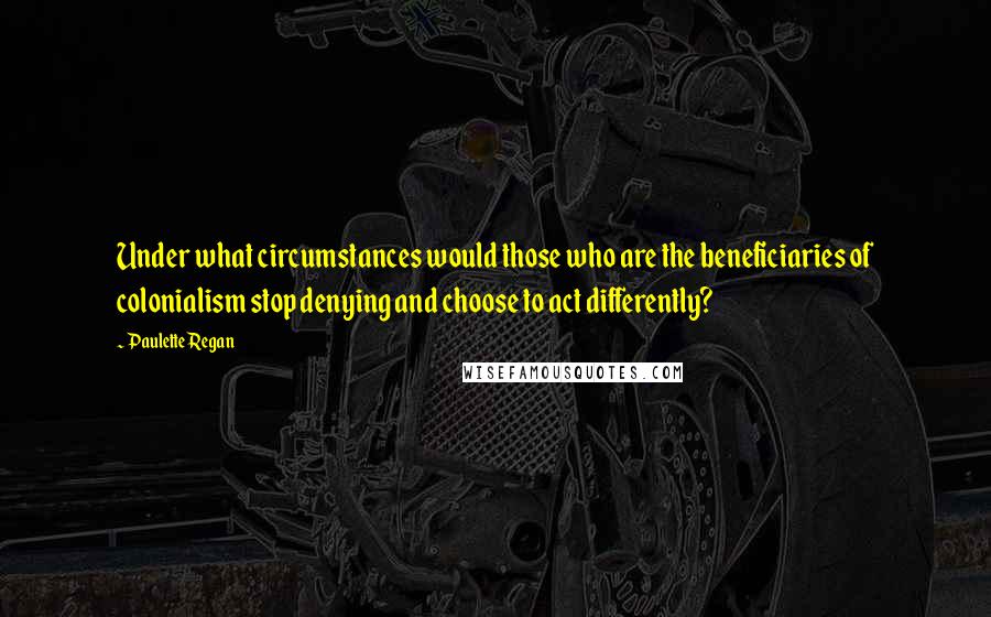 Paulette Regan Quotes: Under what circumstances would those who are the beneficiaries of colonialism stop denying and choose to act differently?