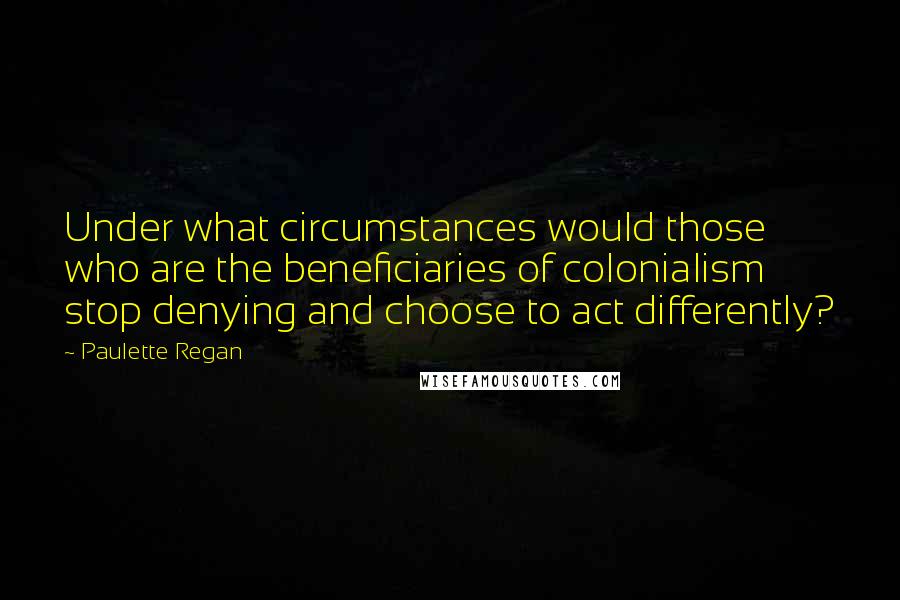 Paulette Regan Quotes: Under what circumstances would those who are the beneficiaries of colonialism stop denying and choose to act differently?