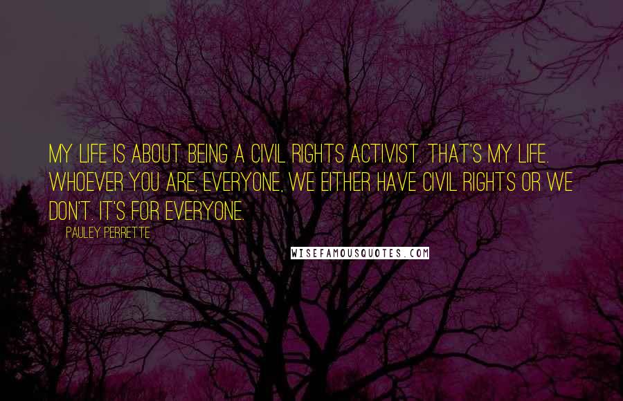 Pauley Perrette Quotes: My life is about being a civil rights activist. That's my life. Whoever you are, everyone, we either have civil rights or we don't. It's for everyone.