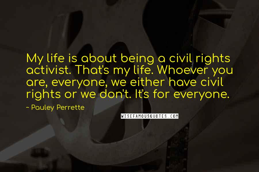 Pauley Perrette Quotes: My life is about being a civil rights activist. That's my life. Whoever you are, everyone, we either have civil rights or we don't. It's for everyone.