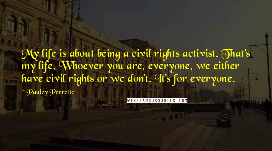 Pauley Perrette Quotes: My life is about being a civil rights activist. That's my life. Whoever you are, everyone, we either have civil rights or we don't. It's for everyone.