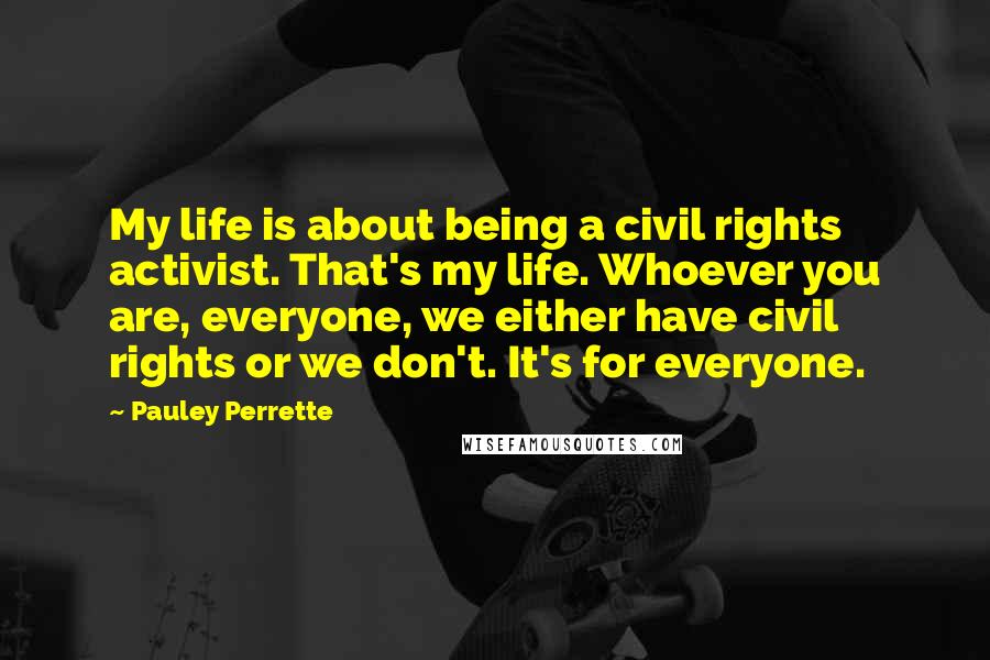 Pauley Perrette Quotes: My life is about being a civil rights activist. That's my life. Whoever you are, everyone, we either have civil rights or we don't. It's for everyone.