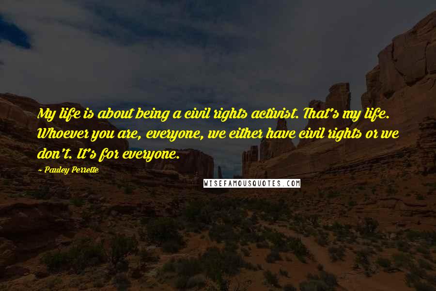 Pauley Perrette Quotes: My life is about being a civil rights activist. That's my life. Whoever you are, everyone, we either have civil rights or we don't. It's for everyone.