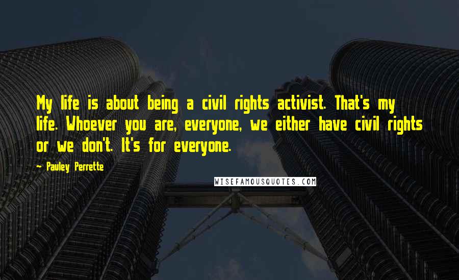 Pauley Perrette Quotes: My life is about being a civil rights activist. That's my life. Whoever you are, everyone, we either have civil rights or we don't. It's for everyone.