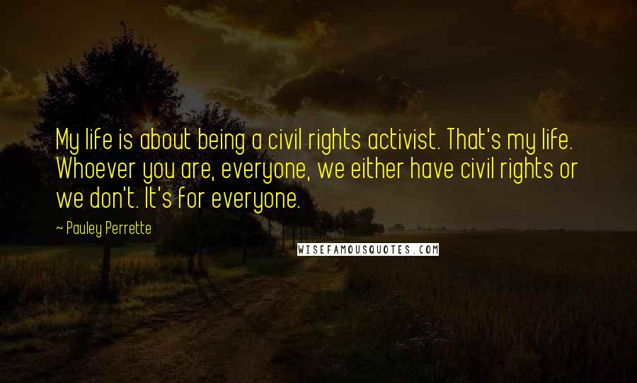 Pauley Perrette Quotes: My life is about being a civil rights activist. That's my life. Whoever you are, everyone, we either have civil rights or we don't. It's for everyone.