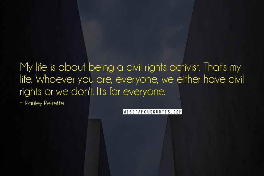 Pauley Perrette Quotes: My life is about being a civil rights activist. That's my life. Whoever you are, everyone, we either have civil rights or we don't. It's for everyone.