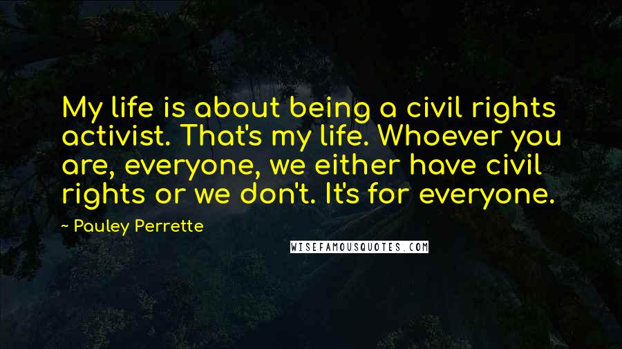 Pauley Perrette Quotes: My life is about being a civil rights activist. That's my life. Whoever you are, everyone, we either have civil rights or we don't. It's for everyone.