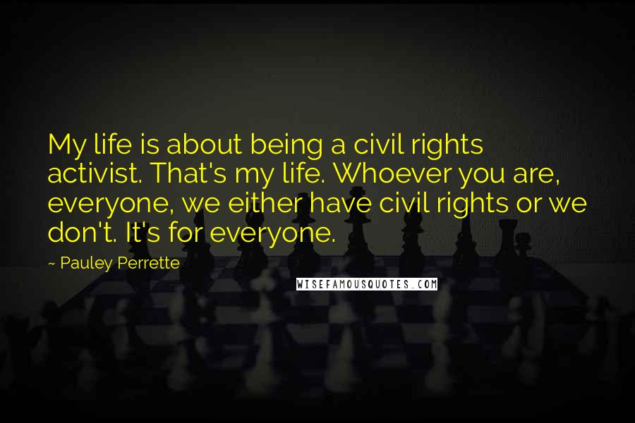 Pauley Perrette Quotes: My life is about being a civil rights activist. That's my life. Whoever you are, everyone, we either have civil rights or we don't. It's for everyone.