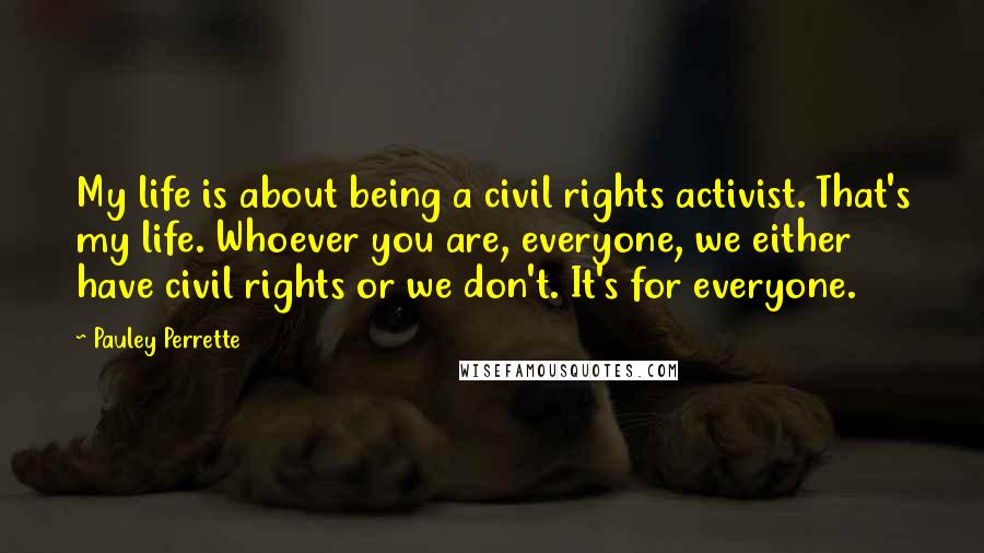 Pauley Perrette Quotes: My life is about being a civil rights activist. That's my life. Whoever you are, everyone, we either have civil rights or we don't. It's for everyone.