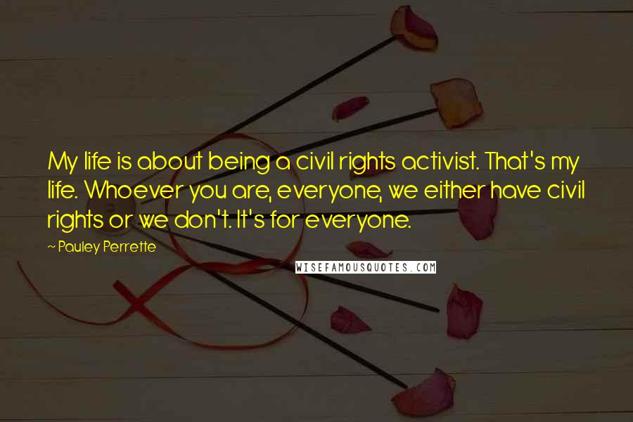 Pauley Perrette Quotes: My life is about being a civil rights activist. That's my life. Whoever you are, everyone, we either have civil rights or we don't. It's for everyone.