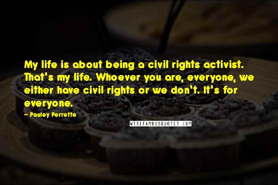 Pauley Perrette Quotes: My life is about being a civil rights activist. That's my life. Whoever you are, everyone, we either have civil rights or we don't. It's for everyone.