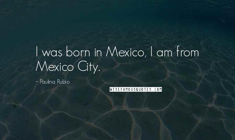 Paulina Rubio Quotes: I was born in Mexico, I am from Mexico City.