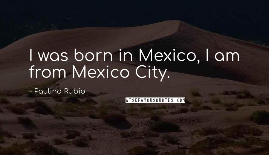 Paulina Rubio Quotes: I was born in Mexico, I am from Mexico City.