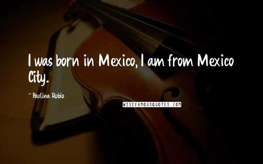 Paulina Rubio Quotes: I was born in Mexico, I am from Mexico City.