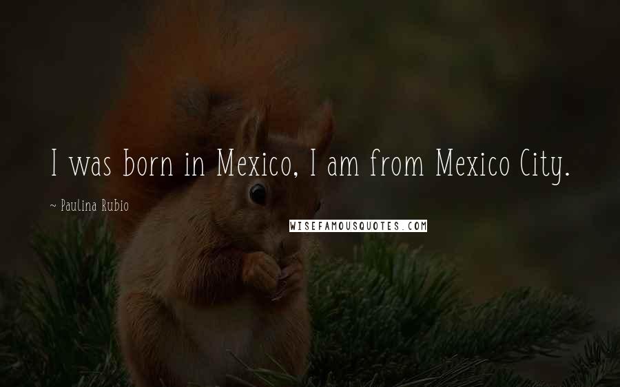 Paulina Rubio Quotes: I was born in Mexico, I am from Mexico City.