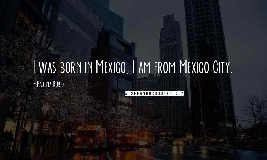 Paulina Rubio Quotes: I was born in Mexico, I am from Mexico City.