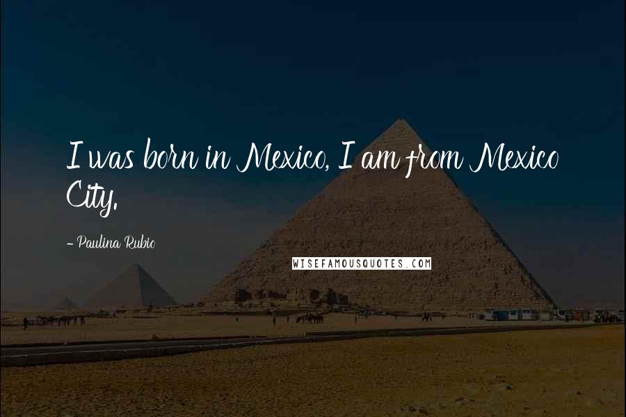 Paulina Rubio Quotes: I was born in Mexico, I am from Mexico City.