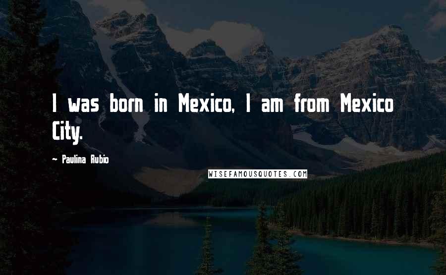 Paulina Rubio Quotes: I was born in Mexico, I am from Mexico City.