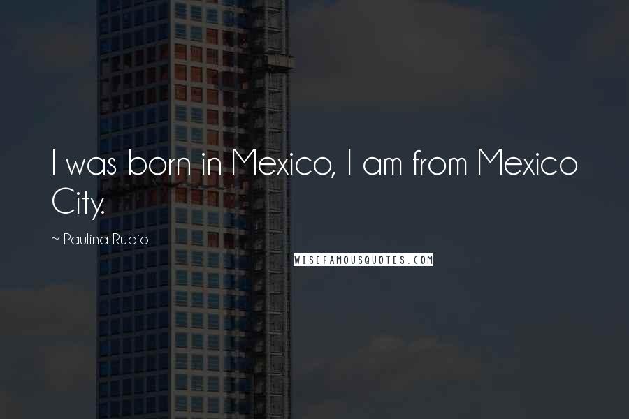 Paulina Rubio Quotes: I was born in Mexico, I am from Mexico City.