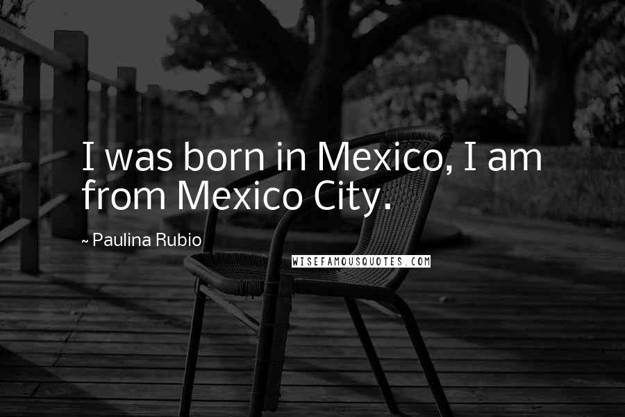 Paulina Rubio Quotes: I was born in Mexico, I am from Mexico City.