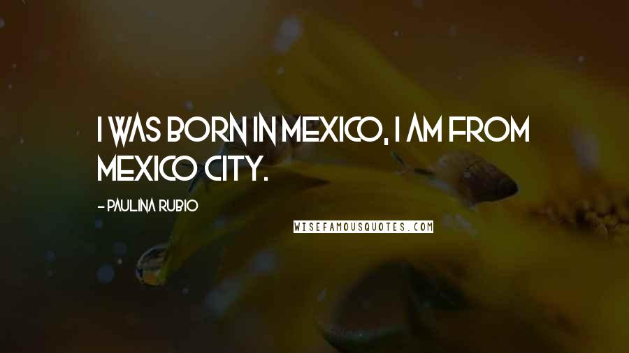 Paulina Rubio Quotes: I was born in Mexico, I am from Mexico City.
