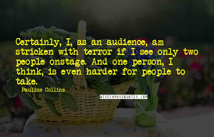 Pauline Collins Quotes: Certainly, I, as an audience, am stricken with terror if I see only two people onstage. And one person, I think, is even harder for people to take.