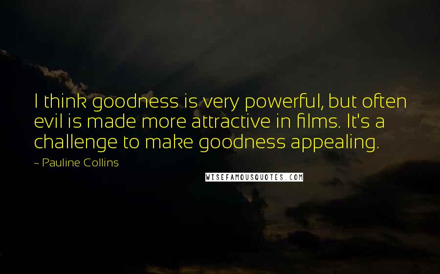 Pauline Collins Quotes: I think goodness is very powerful, but often evil is made more attractive in films. It's a challenge to make goodness appealing.