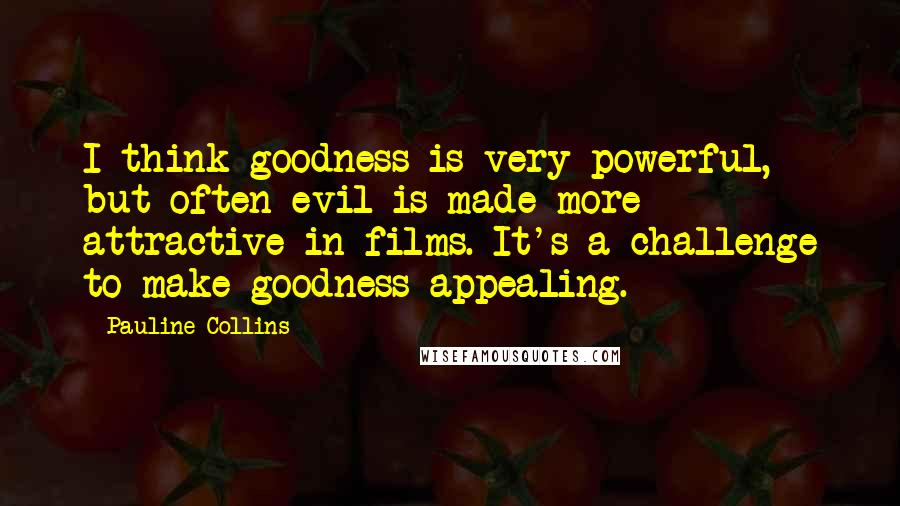 Pauline Collins Quotes: I think goodness is very powerful, but often evil is made more attractive in films. It's a challenge to make goodness appealing.