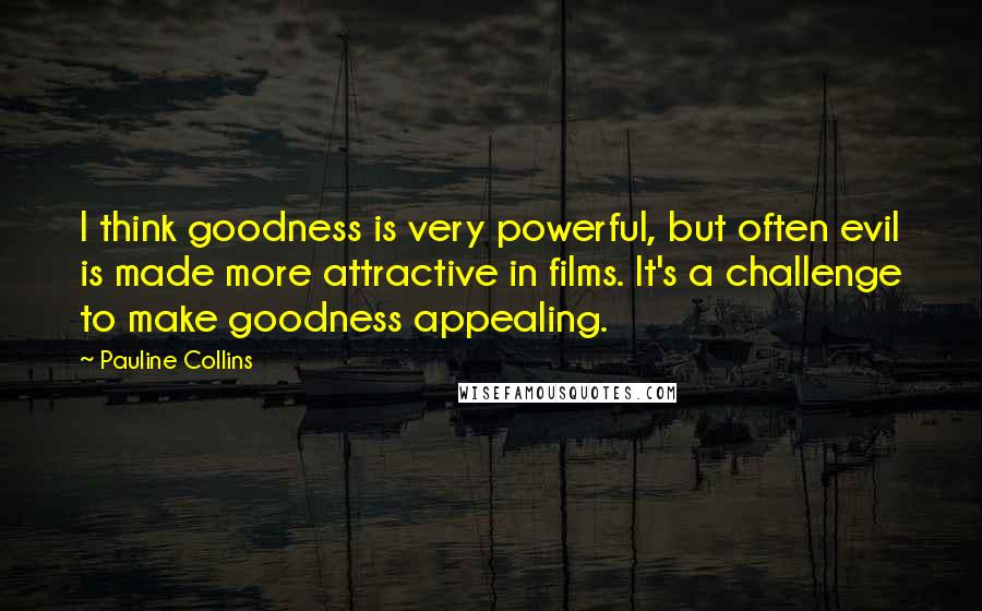 Pauline Collins Quotes: I think goodness is very powerful, but often evil is made more attractive in films. It's a challenge to make goodness appealing.