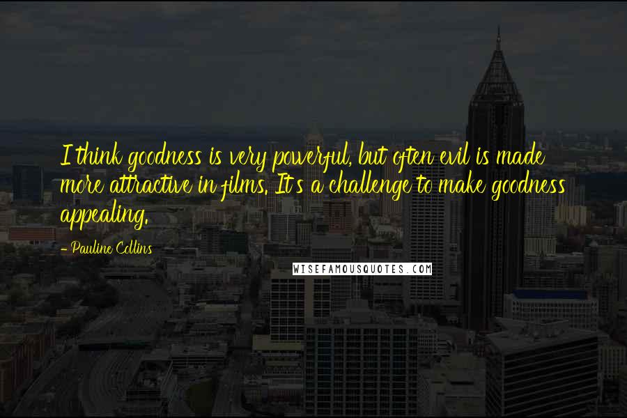 Pauline Collins Quotes: I think goodness is very powerful, but often evil is made more attractive in films. It's a challenge to make goodness appealing.