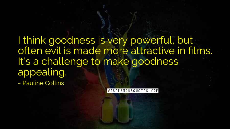 Pauline Collins Quotes: I think goodness is very powerful, but often evil is made more attractive in films. It's a challenge to make goodness appealing.