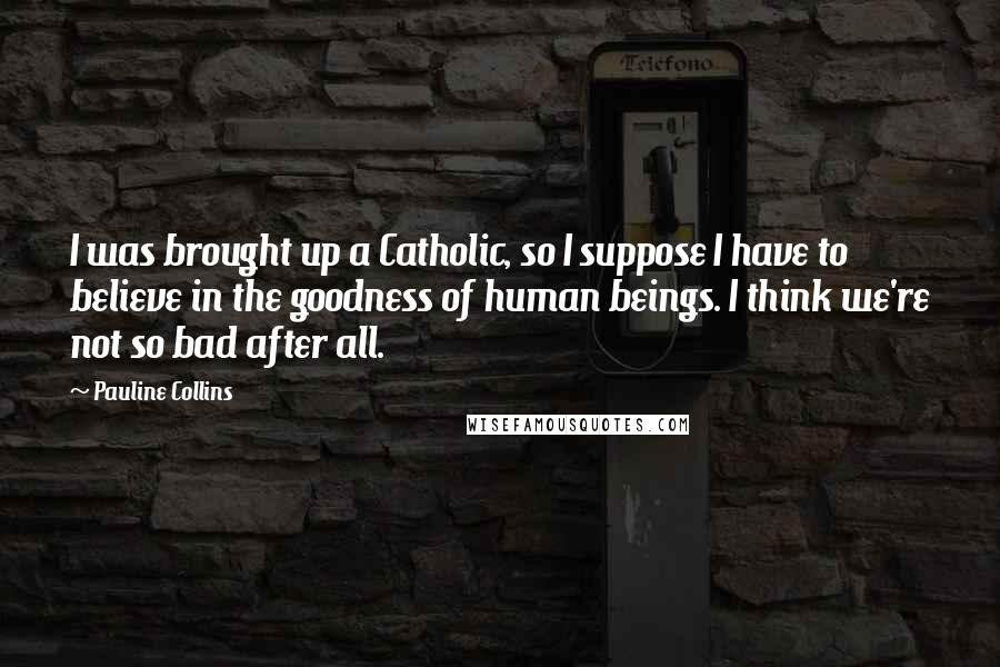 Pauline Collins Quotes: I was brought up a Catholic, so I suppose I have to believe in the goodness of human beings. I think we're not so bad after all.