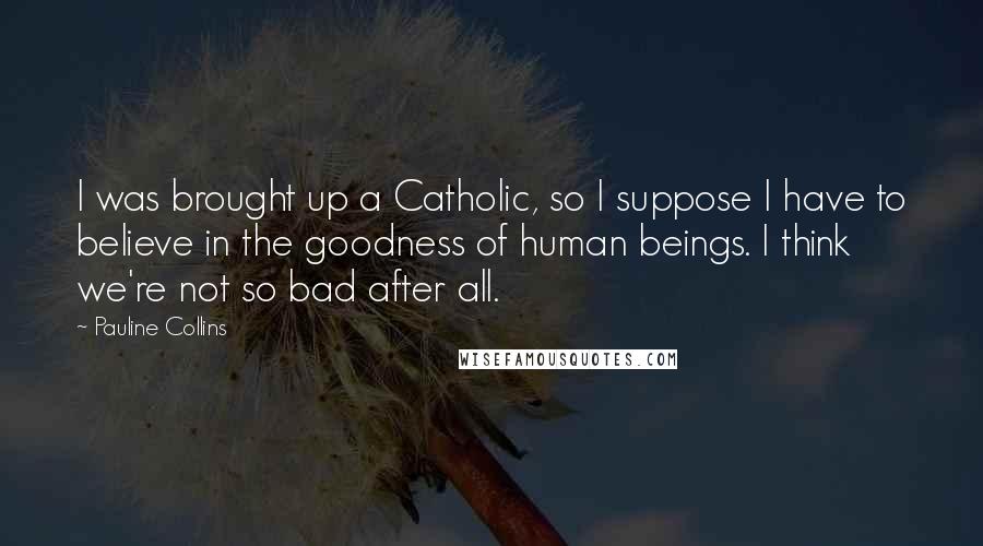 Pauline Collins Quotes: I was brought up a Catholic, so I suppose I have to believe in the goodness of human beings. I think we're not so bad after all.