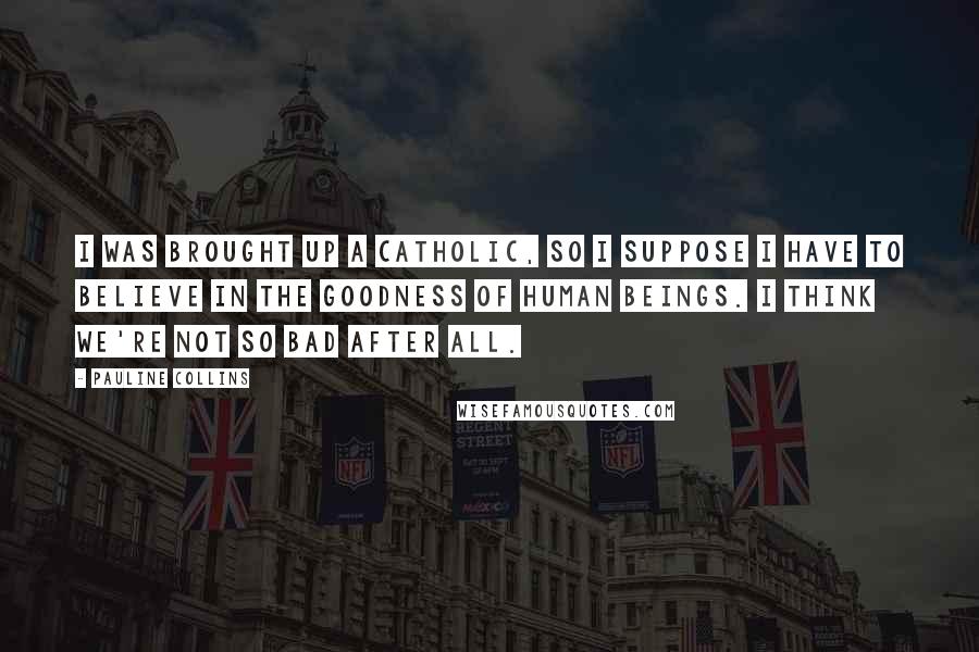 Pauline Collins Quotes: I was brought up a Catholic, so I suppose I have to believe in the goodness of human beings. I think we're not so bad after all.