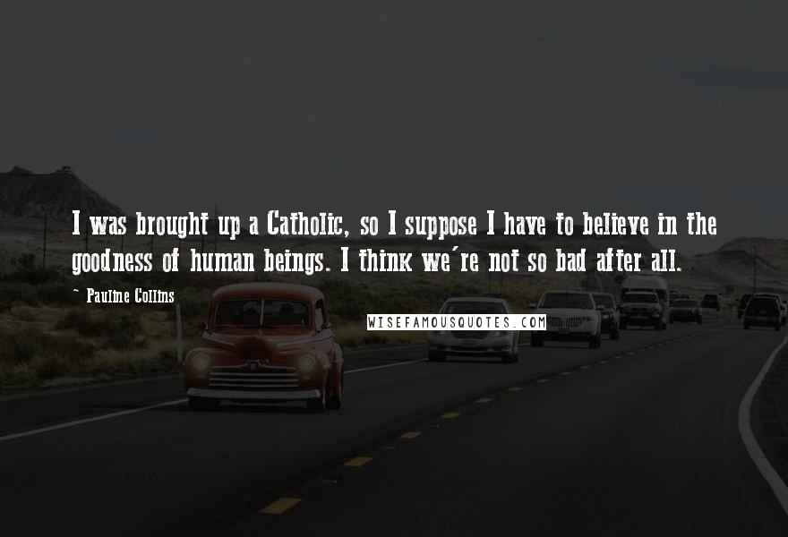 Pauline Collins Quotes: I was brought up a Catholic, so I suppose I have to believe in the goodness of human beings. I think we're not so bad after all.