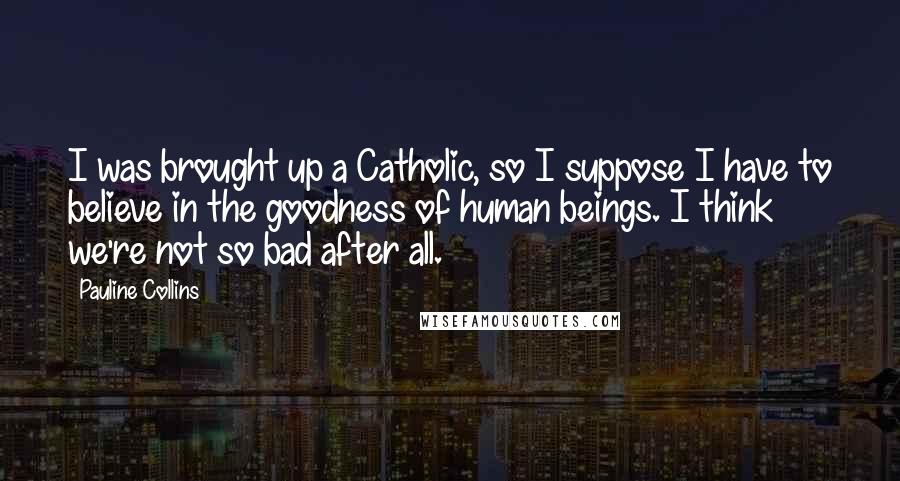 Pauline Collins Quotes: I was brought up a Catholic, so I suppose I have to believe in the goodness of human beings. I think we're not so bad after all.