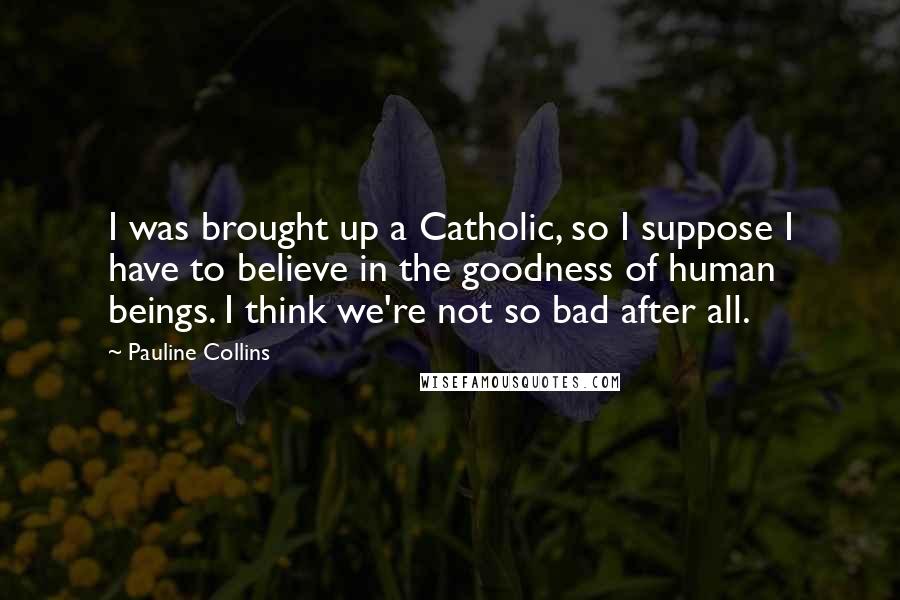 Pauline Collins Quotes: I was brought up a Catholic, so I suppose I have to believe in the goodness of human beings. I think we're not so bad after all.
