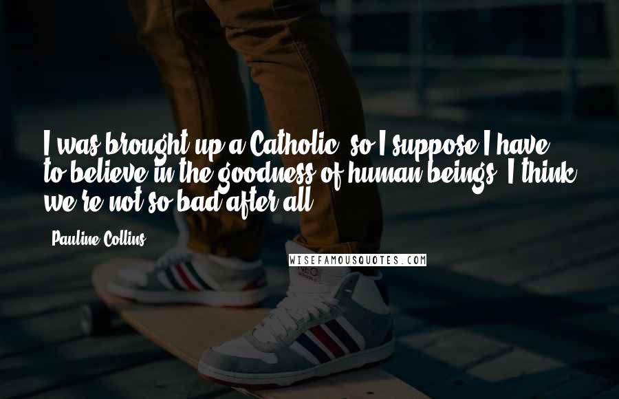 Pauline Collins Quotes: I was brought up a Catholic, so I suppose I have to believe in the goodness of human beings. I think we're not so bad after all.