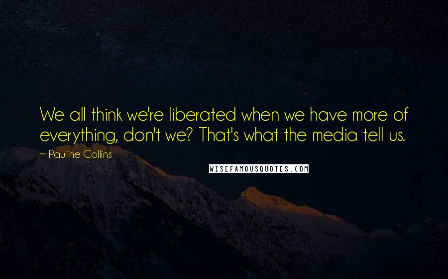 Pauline Collins Quotes: We all think we're liberated when we have more of everything, don't we? That's what the media tell us.