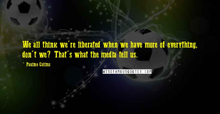 Pauline Collins Quotes: We all think we're liberated when we have more of everything, don't we? That's what the media tell us.