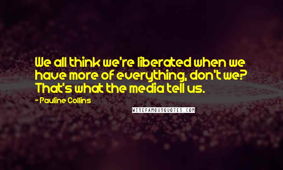 Pauline Collins Quotes: We all think we're liberated when we have more of everything, don't we? That's what the media tell us.
