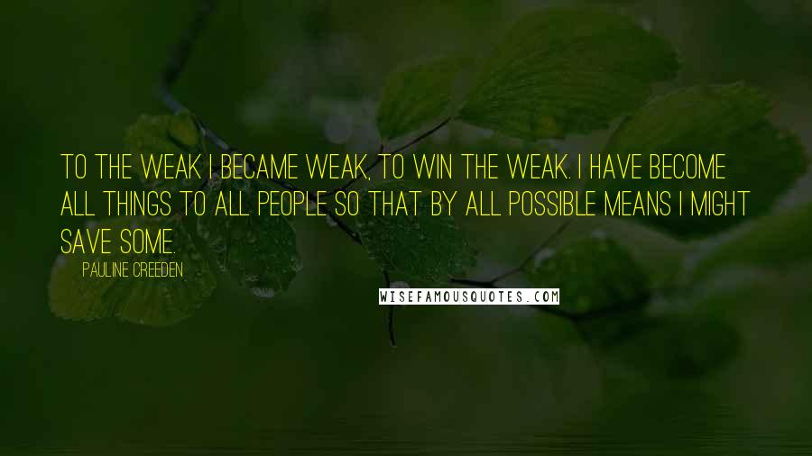 Pauline Creeden Quotes: To the weak I became weak, to win the weak. I have become all things to all people so that by all possible means I might save some.