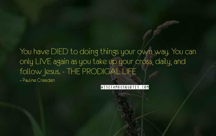 Pauline Creeden Quotes: You have DIED to doing things your own way. You can only LIVE again as you take up your cross, daily, and follow Jesus. - THE PRODIGAL LIFE